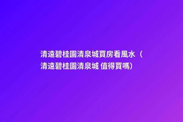 清遠碧桂園清泉城買房看風水（清遠碧桂園清泉城 值得買嗎）